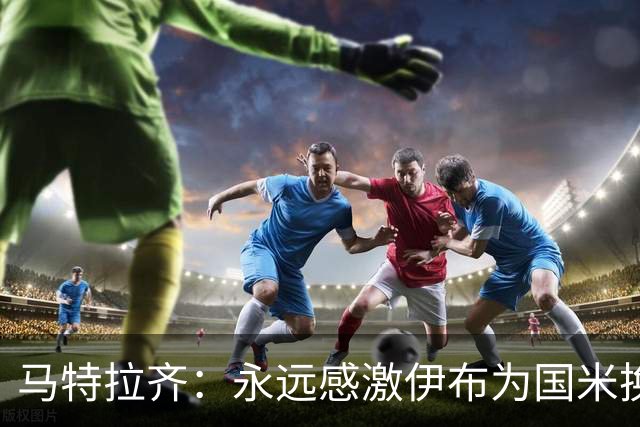 马特拉齐：永远感激伊布为国米换来埃托奥 我曾差点犯错加盟米兰